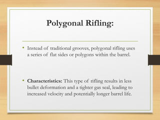 Polygonal Rifling:
• Instead of traditional grooves, polygonal rifling uses
a series of flat sides or polygons within the barrel.
• Characteristics: This type of rifling results in less
bullet deformation and a tighter gas seal, leading to
increased velocity and potentially longer barrel life.
 