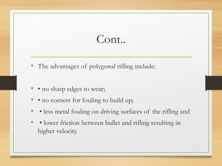 Cont..
• The advantages of polygonal rifling include:
• • no sharp edges to wear;
• • no corners for fouling to build up;
• • less metal fouling on driving surfaces of the rifling and
• • lower friction between bullet and rifling resulting in
higher velocity.
 