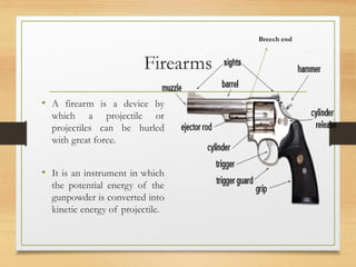 Firearms
• A firearm is a device by
which a projectile or
projectiles can be hurled
with great force.
• It is an instrument in which
the potential energy of the
gunpowder is converted into
kinetic energy of projectile.
Breech end
 