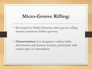 Micro-Groove Rifling:
• Developed by Marlin Firearms, micro-groove rifling
features numerous shallow grooves.
• Characteristics: It is designed to reduce bullet
deformation and increase accuracy, particularly with
certain types of ammunition.
 