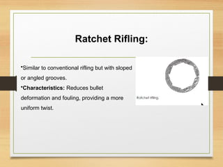 Ratchet Rifling:
•Similar to conventional rifling but with sloped
or angled grooves.
•Characteristics: Reduces bullet
deformation and fouling, providing a more
uniform twist.
 