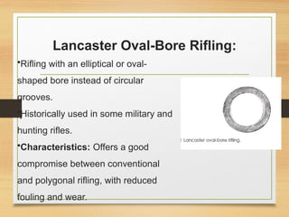 Lancaster Oval-Bore Rifling:
•Rifling with an elliptical or oval-
shaped bore instead of circular
grooves.
•Historically used in some military and
hunting rifles.
•Characteristics: Offers a good
compromise between conventional
and polygonal rifling, with reduced
fouling and wear.
 
