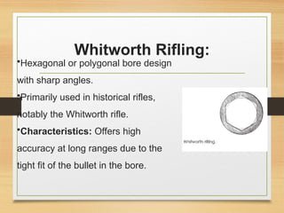 Whitworth Rifling:
•Hexagonal or polygonal bore design
with sharp angles.
•Primarily used in historical rifles,
notably the Whitworth rifle.
•Characteristics: Offers high
accuracy at long ranges due to the
tight fit of the bullet in the bore.
 
