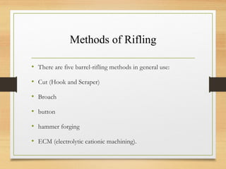 Methods of Rifling
• There are five barrel-rifling methods in general use:
• Cut (Hook and Scraper)
• Broach
• button
• hammer forging
• ECM (electrolytic cationic machining).
 