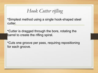 Hook Cutter rifling
•Simplest method using a single hook-shaped steel
cutter.
•Cutter is dragged through the bore, rotating the
barrel to create the rifling spiral.
•Cuts one groove per pass, requiring repositioning
for each groove.
 