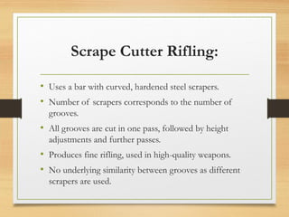 Scrape Cutter Rifling:
• Uses a bar with curved, hardened steel scrapers.
• Number of scrapers corresponds to the number of
grooves.
• All grooves are cut in one pass, followed by height
adjustments and further passes.
• Produces fine rifling, used in high-quality weapons.
• No underlying similarity between grooves as different
scrapers are used.
 