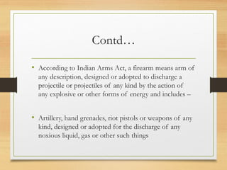 Contd…
• According to Indian Arms Act, a firearm means arm of
any description, designed or adopted to discharge a
projectile or projectiles of any kind by the action of
any explosive or other forms of energy and includes –
• Artillery, hand grenades, riot pistols or weapons of any
kind, designed or adopted for the discharge of any
noxious liquid, gas or other such things
 