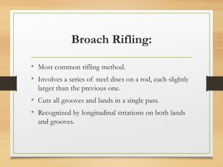 Broach Rifling:
• Most common rifling method.
• Involves a series of steel discs on a rod, each slightly
larger than the previous one.
• Cuts all grooves and lands in a single pass.
• Recognized by longitudinal striations on both lands
and grooves.
 