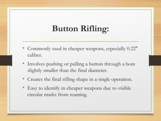 Button Rifling:
• Commonly used in cheaper weapons, especially 0.22″
caliber.
• Involves pushing or pulling a button through a bore
slightly smaller than the final diameter.
• Creates the final rifling shape in a single operation.
• Easy to identify in cheaper weapons due to visible
circular marks from reaming.
 