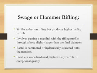 Swage or Hammer Rifling:
• Similar to button rifling but produces higher quality
barrels.
• Involves passing a mandrel with the rifling profile
through a bore slightly larger than the final diameter.
• Barrel is hammered or hydraulically squeezed onto
the mandrel.
• Produces work-hardened, high-density barrels of
exceptional quality.
 