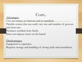 Cont..
Advantages:
Uses no cutters, no buttons and no mandrels.
Flexible system that can easily vary size and number of grooves
and twist rate.
Produces excellent bore finish.
Does not impose stress on the barrel.
Disadvantages:
Equipment is expensive.
Requires storage and handling of strong acids and neutralizers.
 