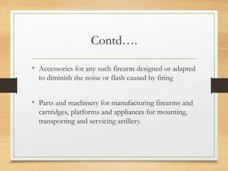 Contd….
• Accessories for any such firearm designed or adapted
to diminish the noise or flash caused by firing
• Parts and machinery for manufacturing firearms and
cartridges, platforms and appliances for mounting,
transporting and servicing artillery.
 