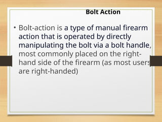 Bolt Action
• Bolt-action is a type of manual firearm
action that is operated by directly
manipulating the bolt via a bolt handle,
most commonly placed on the right-
hand side of the firearm (as most users
are right-handed)
 