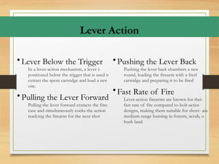 Lever Action
• Lever Below the Trigger
In a lever-action mechanism, a lever is
positioned below the trigger that is used to
extract the spent cartridge and load a new
one.
• Pulling the Lever Forward
Pulling the lever forward extracts the fired
case and simultaneously cocks the action,
readying the firearm for the next shot.
• Pushing the Lever Back
Pushing the lever back chambers a new
round, loading the firearm with a fresh
cartridge and preparing it to be fired.
• Fast Rate of Fire
Lever-action firearms are known for their
fast rate of fire compared to bolt-action
designs, making them suitable for short- and
medium-range hunting in forests, scrub, or
bush land.
 