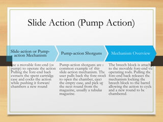 Slide Action (Pump Action)
Slide-action or Pump-
action Mechanism
use a movable fore-end (or
pump) to operate the action.
Pulling the fore-end back
extracts the spent cartridge
case and cocks the action,
while pushing it forward
chambers a new round.
Pump-action Shotguns
Pump-action shotguns are a
common example of this
slide-action mechanism. The
user pulls back the fore-stock
to open the chamber, eject
the empty case, and pick up
the next round from the
magazine, usually a tubular
magazine.
Mechanism Overview
The breech block is attached
to the movable fore-end via
operating rods. Pulling the
fore-end back releases the
mechanism locking the
breech block to the barrel,
allowing the action to cycle
and a new round to be
chambered.
 