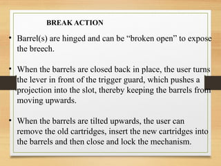 • Barrel(s) are hinged and can be “broken open” to expose
the breech.
• When the barrels are closed back in place, the user turns
the lever in front of the trigger guard, which pushes a
projection into the slot, thereby keeping the barrels from
moving upwards.
• When the barrels are tilted upwards, the user can
remove the old cartridges, insert the new cartridges into
the barrels and then close and lock the mechanism.
BREAK ACTION
 
