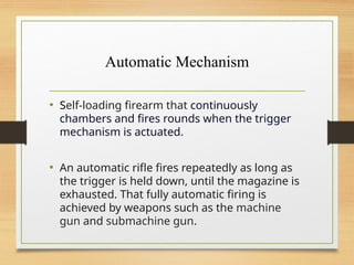 Automatic Mechanism
• Self-loading firearm that continuously
chambers and fires rounds when the trigger
mechanism is actuated.
• An automatic rifle fires repeatedly as long as
the trigger is held down, until the magazine is
exhausted. That fully automatic firing is
achieved by weapons such as the machine
gun and submachine gun.
 