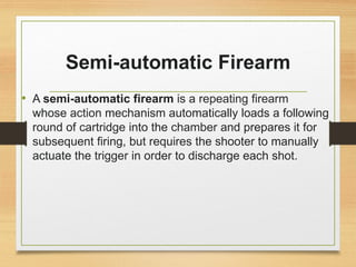Semi-automatic Firearm
• A semi-automatic firearm is a repeating firearm
whose action mechanism automatically loads a following
round of cartridge into the chamber and prepares it for
subsequent firing, but requires the shooter to manually
actuate the trigger in order to discharge each shot.
 
