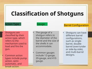 Classification of Shotguns
Action Type
• Shotguns are
classified by their
action type, which
refers to the
mechanism used to
load and fire the
gun.
• Common action
types include pump-
action, semi-
automatic, and
break-action.
Gauge
• The gauge of a
shotgun refers to
the diameter of the
barrel and the size of
the shells it can
accommodate.
• Common gauges
include 12-gauge,
20-gauge, and 410-
gauge.
Barrel Configuration
• Shotguns can have
different barrel
configurations,
such as single-
barrel, double-
barrel (over/under
or side-by-side),
and multi-barrel
designs.
 