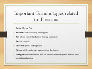 Important Terminologies related
to Firearms
• Action-Moving Part
• Receiver-Frame containing moving parts
• Bolt-Blocks rear of the chamber (locking mechanism)
• Barrel-Long tube
• Extractor-ejects a cartridge case
• Ejector-withdraws the cartridge case from the chamber
• Firing pin- small rod of steel, with the end that strikes the primer rounded into a
hemispherical contour
 