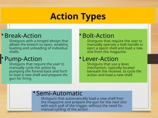 Action Types
• Break-Action
Shotguns with a hinged design that
allows the breech to open, enabling
loading and unloading of individual
shells.
• Pump-Action
Shotguns that require the user to
manually cycle the action by
pumping the forend back and forth
to load a new shell and prepare the
gun for firing.
• Bolt-Action
Shotguns that require the user to
manually operate a bolt handle to
eject a spent shell and load a new
one from the magazine.
• Lever-Action
Shotguns that use a lever
mechanism, typically located
beneath the receiver, to cycle the
action and load a new shell.
• Semi-Automatic
Shotguns that automatically load a new shell from
the magazine and prepare the gun for the next shot
with each pull of the trigger, without the need for
manual cycling of the action.
 