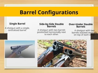 Barrel Configurations
Single Barrel
A shotgun with a single,
centralized barrel.
Side-by-Side Double
Barrels
A shotgun with two barrels
positioned horizontally next
to each other.
Over-Under Double
Barrels
A shotgun with two
barrels stacked vertically
on top of each other.
 
