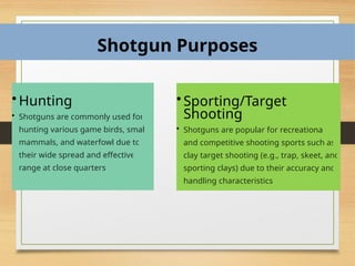Shotgun Purposes
• Hunting
• Shotguns are commonly used for
hunting various game birds, small
mammals, and waterfowl due to
their wide spread and effective
range at close quarters.
• Sporting/Target
Shooting
• Shotguns are popular for recreational
and competitive shooting sports such as
clay target shooting (e.g., trap, skeet, and
sporting clays) due to their accuracy and
handling characteristics.
 