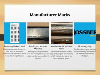 Manufacturer Marks
Browning Maker's Mark
The Browning logo, featuring a
deer head, is a common
manufacturer's mark found on
many Browning shotguns.
Remington Receiver
Markings
Remington shotguns often
have the Remington name and
model number stamped on the
receiver.
Winchester Barrel Proof
Marks
Winchester shotgun barrels
frequently display proof marks,
which indicate the barrel has
been pressure tested.
Mossberg Logo
The Mossberg name and logo
are prominently displayed on
the receiver of Mossberg
shotguns.
 