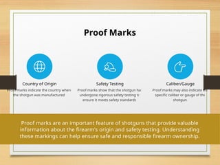 Proof Marks
Country of Origin
Proof marks indicate the country where
the shotgun was manufactured.
Safety Testing
Proof marks show that the shotgun has
undergone rigorous safety testing to
ensure it meets safety standards.
Caliber/Gauge
Proof marks may also indicate the
specific caliber or gauge of the
shotgun.
Proof marks are an important feature of shotguns that provide valuable
information about the firearm's origin and safety testing. Understanding
these markings can help ensure safe and responsible firearm ownership.
 