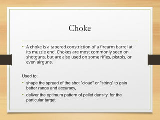 Choke
• A choke is a tapered constriction of a firearm barrel at
its muzzle end. Chokes are most commonly seen on
shotguns, but are also used on some rifles, pistols, or
even airguns.
Used to:
• shape the spread of the shot "cloud" or "string" to gain
better range and accuracy,
• deliver the optimum pattern of pellet density, for the
particular target
 