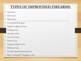 TYPES OF IMPROVISED FIREARMS:
• Zip Guns
• Pen Guns
• Pipe Guns
• Concealed Bolt-guns
• Mobile Cellphone Gun
• Folding Gun
• Necklace Gun
• Tear Gas Gun
• Pocket Gun
• Cigarette Packet Gun
• Briefcase Gun
• Double-barrel Keychain Gun
• Real “Colorized” Handgun , Etc.
 