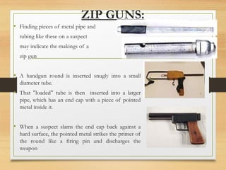 ZIP GUNS:
• Finding pieces of metal pipe and
tubing like these on a suspect
may indicate the makings of a
zip gun
• A handgun round is inserted snugly into a small
diameter tube.
• That "loaded" tube is then inserted into a larger
pipe, which has an end cap with a piece of pointed
metal inside it.
• When a suspect slams the end cap back against a
hard surface, the pointed metal strikes the primer of
the round like a firing pin and discharges the
weapon
 