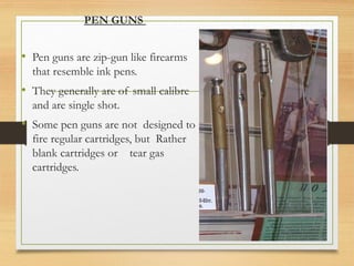 PEN GUNS
• Pen guns are zip-gun like firearms
that resemble ink pens.
• They generally are of small calibre
and are single shot.
• Some pen guns are not designed to
fire regular cartridges, but Rather
blank cartridges or tear gas
cartridges.
 