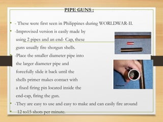 PIPE GUNS :
• - These were first seen in Philippines during WORLDWAR-II.
• -Improvised version is easily made by
using 2 pipes and an end- Cap, these
guns usually fire shotgun shells.
• -Place the smaller diameter pipe into
the larger diameter pipe and
forcefully slide it back until the
shells primer makes contact with
a fixed firing pin located inside the
end-cap, firing the gun.
• -They are easy to use and easy to make and can easily fire around
• 12 to15 shots per minute.
 