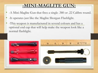-MINI-MAGLITE GUN:
• -A Mini-Maglite Gun that fires a single .380 or .22 Calibre round.
• -It operates just like the Maglite Shotgun Flashlight.
• -This weapon is manufactured in several colours and has a
optional end cap that will help make the weapon look like a
normal flashlight.
 