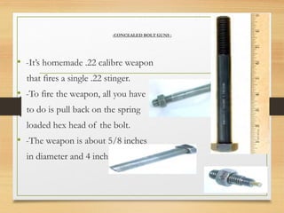 -CONCEALED BOLT GUNS :
• -It’s homemade .22 calibre weapon
that fires a single .22 stinger.
• -To fire the weapon, all you have
to do is pull back on the spring
loaded hex head of the bolt.
• -The weapon is about 5/8 inches
in diameter and 4 inch long.
 