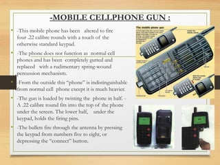 -MOBILE CELLPHONE GUN :
• -This mobile phone has been altered to fire
four .22 calibre rounds with a touch of the
otherwise standard keypad.
• -The phone does not function as normal cell
phones and has been completely gutted and
replaced with a rudimentary spring-wound
percussion mechanism.
• -From the outside this “phone” is indistinguishable
from normal cell phone except it is much heavier.
• -The gun is loaded by twisting the phone in half. -
A .22 calibre round fits into the top of the phone
under the screen. The lower half, under the
keypad, holds the firing pins.
• -The bullets fire through the antenna by pressing
the keypad from numbers five to eight, or
depressing the “connect” button.
 