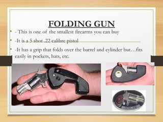 FOLDING GUN
• - This is one of the smallest firearms you can buy
• -It is a 5 shot .22 calibre pistol
• -It has a grip that folds over the barrel and cylinder but…fits
easily in pockets, hats, etc.
 