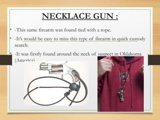 NECKLACE GUN :
• -This same firearm was found tied with a rope.
• -It’s would be easy to miss this type of firearm in quick custody
search.
• -It was firstly found around the neck of suspect in Oklahoma
(America).
 