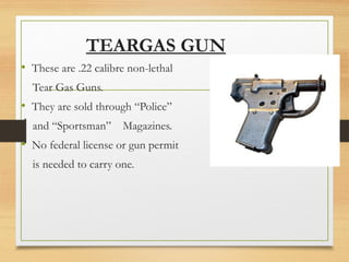 TEARGAS GUN
• These are .22 calibre non-lethal
Tear Gas Guns.
• They are sold through “Police”
and “Sportsman” Magazines.
• No federal license or gun permit
is needed to carry one.
 