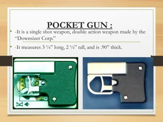POCKET GUN :
• -It is a single shot weapon, double action weapon made by the
“Downsizer Corp.”
• -It measures 3 ¼” long, 2 ¼” tall, and is .90” thick.
 