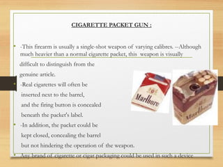 CIGARETTE PACKET GUN :
• -This firearm is usually a single-shot weapon of varying calibres. --Although
much heavier than a normal cigarette packet, this weapon is visually
difficult to distinguish from the
genuine article.
• -Real cigarettes will often be
inserted next to the barrel,
and the firing button is concealed
beneath the packet's label.
• -In addition, the packet could be
kept closed, concealing the barrel
but not hindering the operation of the weapon.
• Any brand of cigarette or cigar packaging could be used in such a device
 