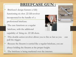 BRIEFCASE GUN :
• -Briefcase’s design features a fully
functioning six shot .22 LR revolver
incorporated in the handle of a
professional briefcase.
• The case functions as a regular
briefcase, with the additional
capability of firing six .22 LR shots.
• -This double action revolver allows you to fire as fast as you can
pull the trigger.
• -Because the firearm is carried like a regular briefcase, you are
always holding the firearm at the proper height.
• -The briefcase is being marketed over the internet.
 