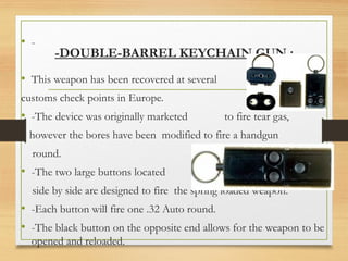 -DOUBLE-BARREL KEYCHAIN GUN :
• -
• This weapon has been recovered at several
customs check points in Europe.
• -The device was originally marketed to fire tear gas,
however the bores have been modified to fire a handgun
round.
• -The two large buttons located
side by side are designed to fire the spring loaded weapon.
• -Each button will fire one .32 Auto round.
• -The black button on the opposite end allows for the weapon to be
opened and reloaded.
 