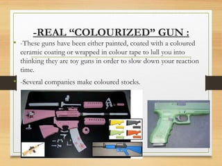 -REAL “COLOURIZED” GUN :
• -These guns have been either painted, coated with a coloured
ceramic coating or wrapped in colour tape to lull you into
thinking they are toy guns in order to slow down your reaction
time.
• -Several companies make coloured stocks.
 