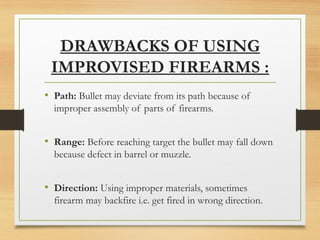 DRAWBACKS OF USING
IMPROVISED FIREARMS :
• Path: Bullet may deviate from its path because of
improper assembly of parts of firearms.
• Range: Before reaching target the bullet may fall down
because defect in barrel or muzzle.
• Direction: Using improper materials, sometimes
firearm may backfire i.e. get fired in wrong direction.
 