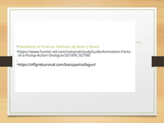 References
•Handbook of Forensic Ballistics by Brain J Heard
•https://www.hunter-ed.com/national/studyGuide/Animation-Parts-
of-a-Pump-Action-Shotgun/201099_92798/
;
•https://offgridsurvival.com/basicpartsofagun/
 