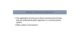 Forensic Science
• Any science can be a
forensic science if it
has some application
to justice
What is Forensic Science?
• The application of science to those criminal and civil laws
that are enforced by police agencies in a criminal justice
system.
• Often called “criminalistics”
 