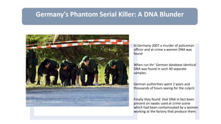 In Germany 2007 a murder of policeman
officer and at crime a women DNA was
found
When run thr’ German database identical
DNA was found in such 40 separate
samples.
German authorities spent 2 years and
thousands of hours seeing for the culprit.
Finally they found that DNA in fact been
present on swabs used at crime scene
which had been contaminated by a women
working at the factory that produce them.
Germany's Phantom Serial Killer: A DNA Blunder
 