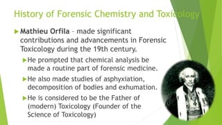 History of Forensic Chemistry and Toxicology
 Mathieu Orfila – made significant
contributions and advancements in Forensic
Toxicology during the 19th century.
He prompted that chemical analysis be
made a routine part of forensic medicine.
He also made studies of asphyxiation,
decomposition of bodies and exhumation.
He is considered to be the Father of
(modern) Toxicology (Founder of the
Science of Toxicology)
 